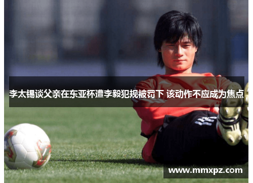 李太锡谈父亲在东亚杯遭李毅犯规被罚下 该动作不应成为焦点