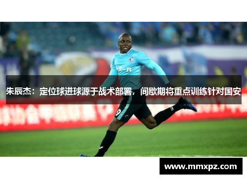 朱辰杰：定位球进球源于战术部署，间歇期将重点训练针对国安